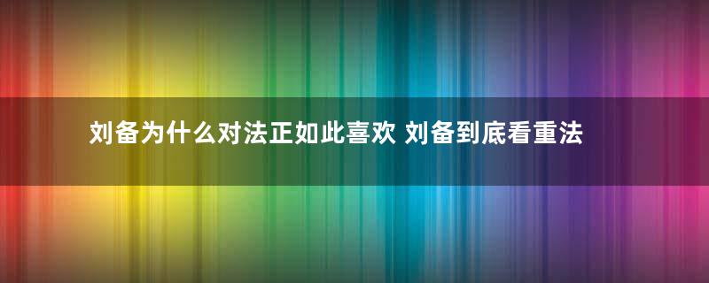 刘备为什么对法正如此喜欢 刘备到底看重法正什么